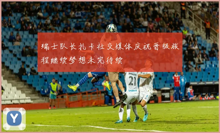 瑞士队长扎卡社交媒体庆祝晋级旅程继续梦想未完待续