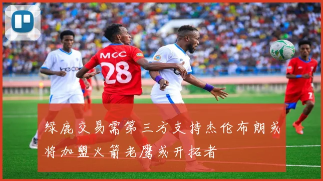 绿鹿交易需第三方支持杰伦布朗或将加盟火箭老鹰或开拓者