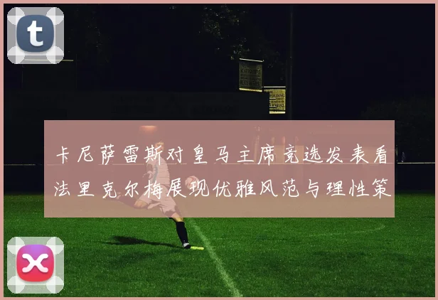 卡尼萨雷斯对皇马主席竞选发表看法里克尔梅展现优雅风范与理性策略