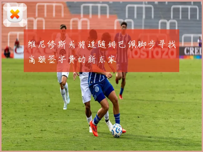 维尼修斯或将追随姆巴佩脚步寻找高额签字费的新东家