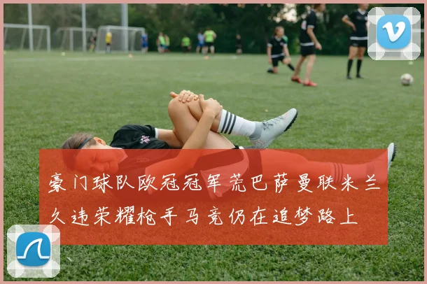 豪门球队欧冠冠军荒巴萨曼联米兰久违荣耀枪手马竞仍在追梦路上
