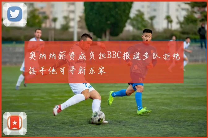 奥纳纳薪资成负担BBC报道多队拒绝接手他可寻新东家
