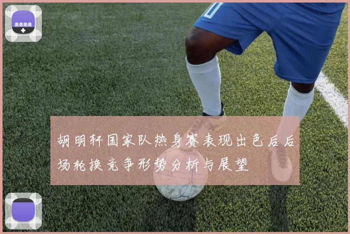 胡明轩国家队热身赛表现出色后后场轮换竞争形势分析与展望