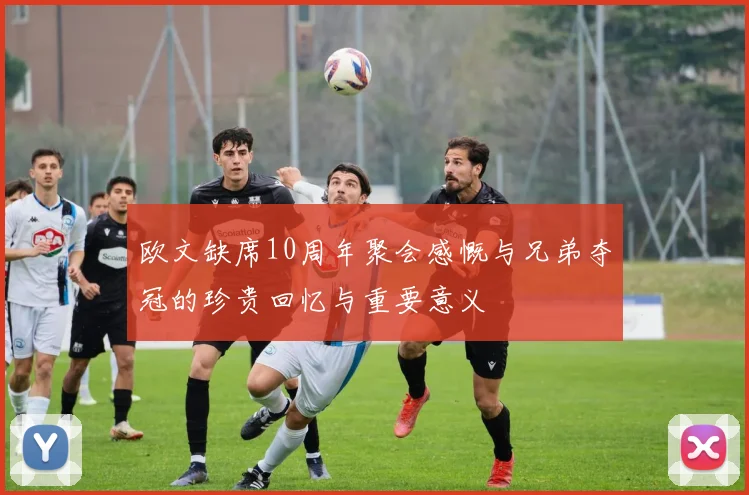 欧文缺席10周年聚会感慨与兄弟夺冠的珍贵回忆与重要意义