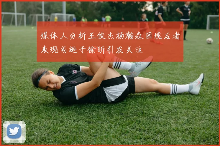 媒体人分析王俊杰杨瀚森困境后者表现或逊于徐昕引发关注