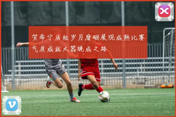贺希宁历经岁月磨砺展现成熟比赛气质成就大器晚成之路