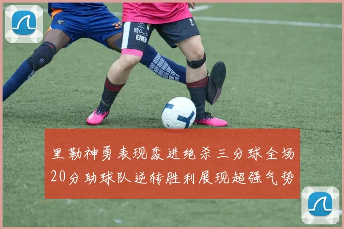 里勒神勇表现轰进绝杀三分球全场20分助球队逆转胜利展现超强气势