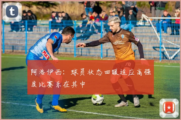 阿洛伊西：球员状态回暖适应高强度比赛乐在其中