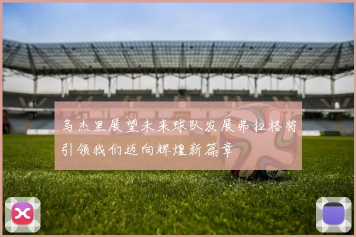 乌杰里展望未来球队发展弗拉格将引领我们迈向辉煌新篇章