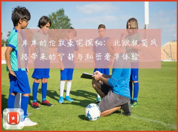 库库的伦敦豪宅探秘：北欧极简风格带来的宁静与私密奢华体验