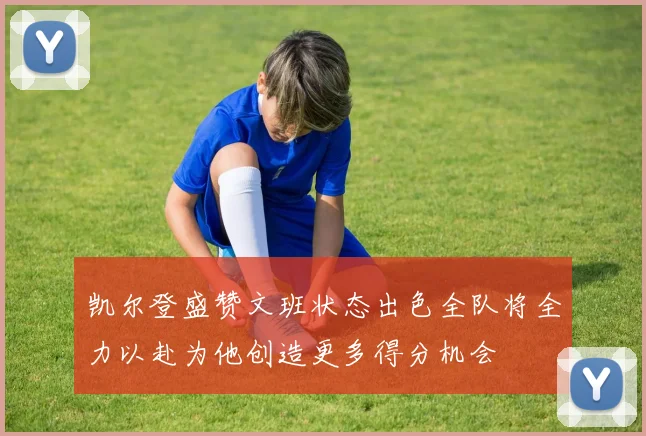 凯尔登盛赞文班状态出色全队将全力以赴为他创造更多得分机会