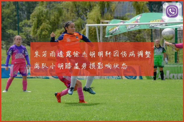 朱芳雨透露徐杰胡明轩因伤病调整离队小胡膝盖劳损影响状态
