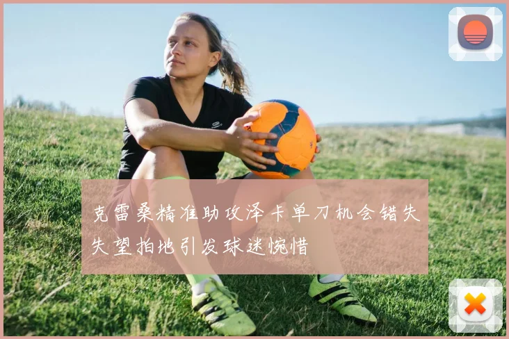 克雷桑精准助攻泽卡单刀机会错失失望拍地引发球迷惋惜