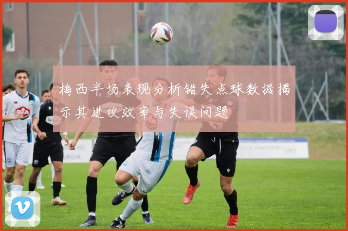 梅西半场表现分析错失点球数据揭示其进攻效率与失误问题