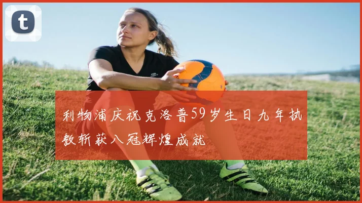 利物浦庆祝克洛普59岁生日九年执教斩获八冠辉煌成就