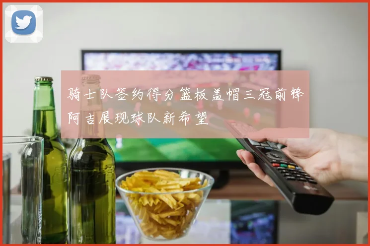 骑士队签约得分篮板盖帽三冠前锋阿吉展现球队新希望