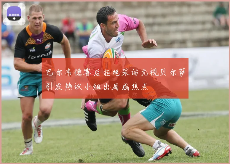 巴尔韦德赛后拒绝采访无视贝尔萨引发热议小组出局成焦点