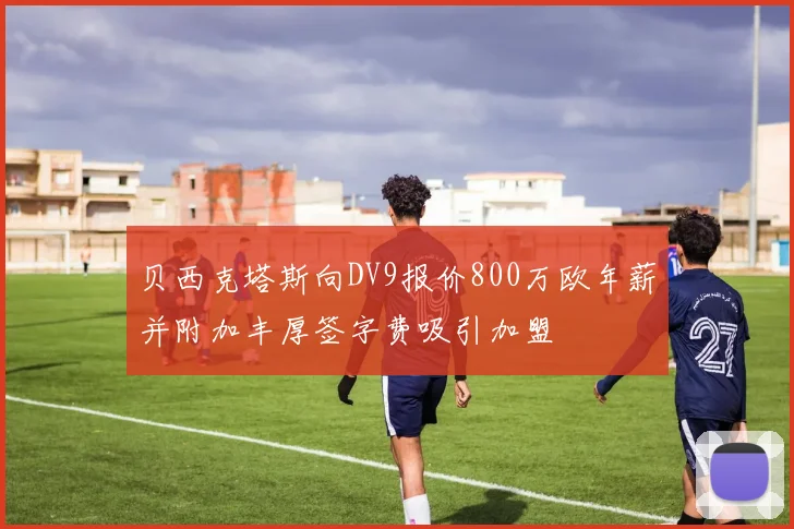 贝西克塔斯向DV9报价800万欧年薪并附加丰厚签字费吸引加盟