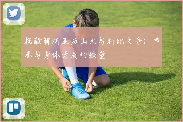 杨毅解析亚历山大与科比之争：节奏与身体素质的较量