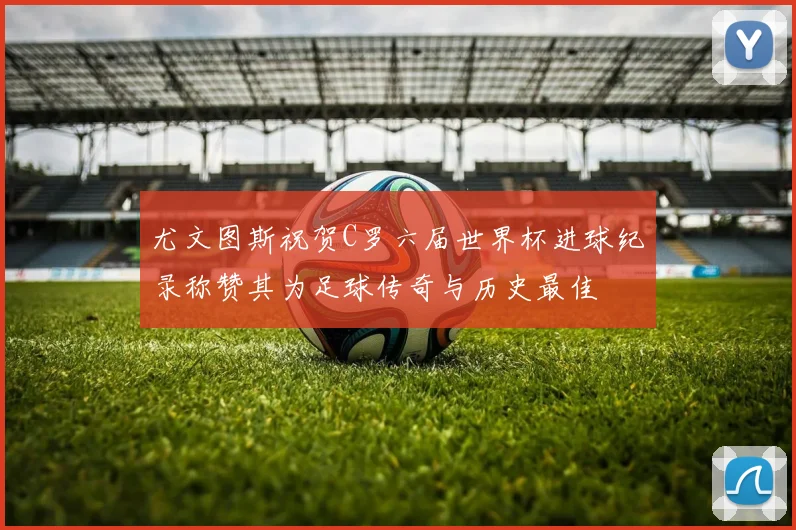 尤文图斯祝贺C罗六届世界杯进球纪录称赞其为足球传奇与历史最佳