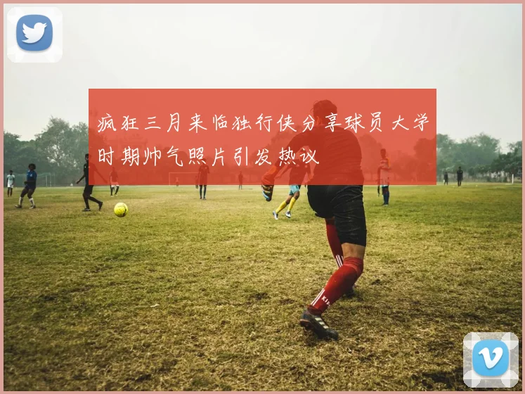 疯狂三月来临独行侠分享球员大学时期帅气照片引发热议
